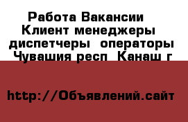 Работа Вакансии - Клиент-менеджеры, диспетчеры, операторы. Чувашия респ.,Канаш г.